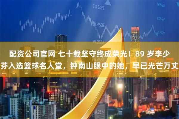 配资公司官网 七十载坚守终成荣光！89 岁李少芬入选篮球名人堂，钟南山眼中的她，早已光芒万丈