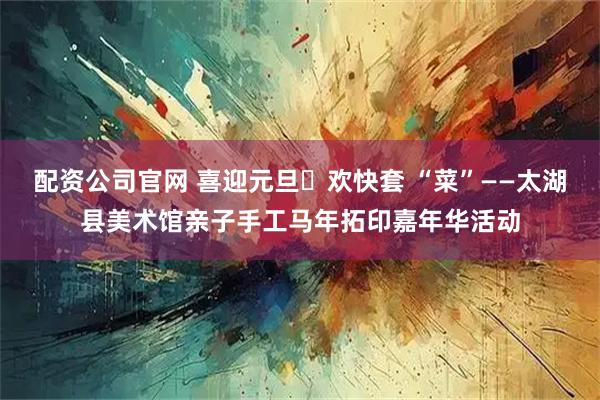 配资公司官网 喜迎元旦・欢快套 “菜”——太湖县美术馆亲子手工马年拓印嘉年华活动