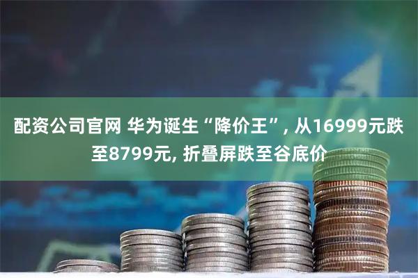 配资公司官网 华为诞生“降价王”, 从16999元跌至8799元, 折叠屏跌至谷底价