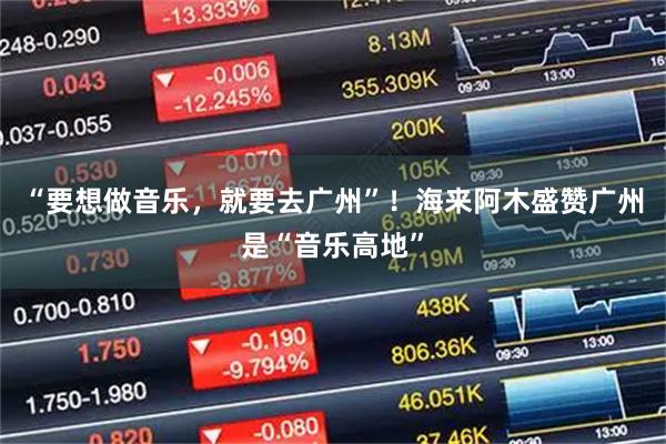 “要想做音乐，就要去广州”！海来阿木盛赞广州是“音乐高地”
