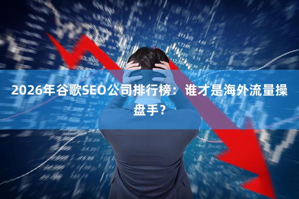 2026年谷歌SEO公司排行榜：谁才是海外流量操盘手？