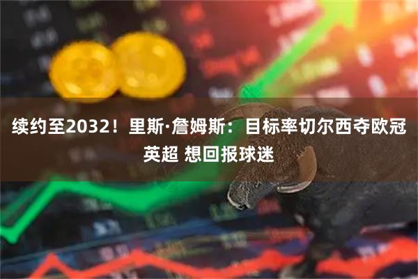 续约至2032！里斯·詹姆斯：目标率切尔西夺欧冠英超 想回报球迷