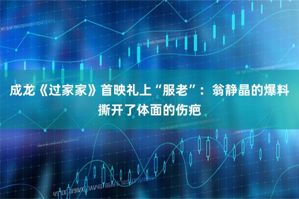 成龙《过家家》首映礼上“服老”：翁静晶的爆料撕开了体面的伤疤