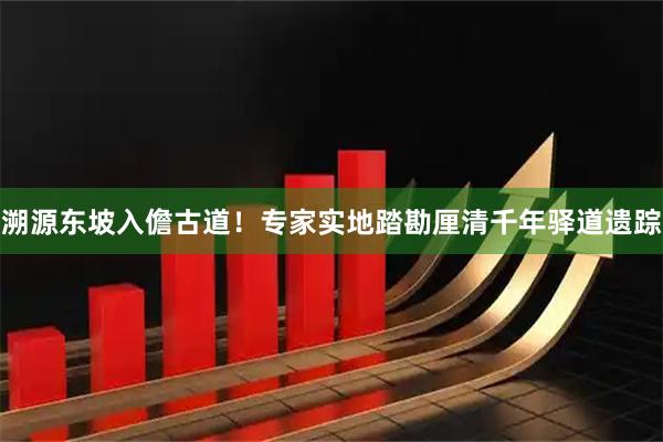 溯源东坡入儋古道！专家实地踏勘厘清千年驿道遗踪