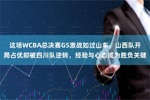 这场WCBA总决赛G5激战如过山车，山西队开局占优却被四川队逆转，经验与心态成为胜负关键